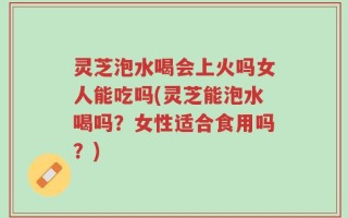 灵芝泡水喝会上火吗女人能吃吗(灵芝能泡水喝吗？女性适合食用吗？)