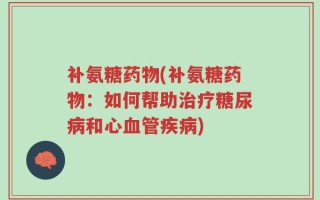 补氨糖药物(补氨糖药物：如何帮助治疗糖尿病和心血管疾病)