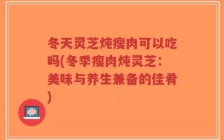 冬天灵芝炖瘦肉可以吃吗(冬季瘦肉炖灵芝：美味与养生兼备的佳肴)