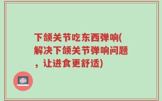 下颌关节吃东西弹响(解决下颌关节弹响问题，让进食更舒适)