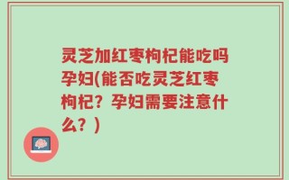 灵芝加红枣枸杞能吃吗孕妇(能否吃灵芝红枣枸杞？孕妇需要注意什么？)