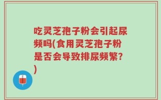 吃灵芝孢子粉会引起尿频吗(食用灵芝孢子粉是否会导致排尿频繁？)