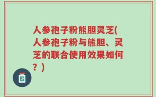 人参孢子粉熊胆灵芝(人参孢子粉与熊胆、灵芝的联合使用效果如何？)