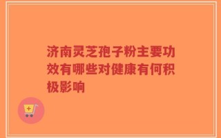 济南灵芝孢子粉主要功效有哪些对健康有何积极影响