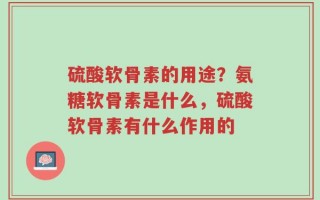 硫酸软骨素的用途？氨糖软骨素是什么，硫酸软骨素有什么作用的