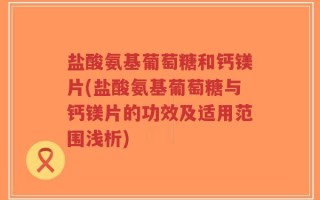 盐酸氨基葡萄糖和钙镁片(盐酸氨基葡萄糖与钙镁片的功效及适用范围浅析)