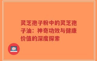 灵芝孢子粉中的灵芝孢子油：神奇功效与健康价值的深度探索