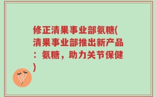 修正清果事业部氨糖(清果事业部推出新产品：氨糖，助力关节保健)
