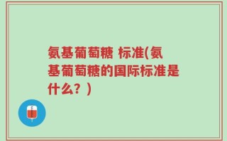 氨基葡萄糖 标准(氨基葡萄糖的国际标准是什么？)