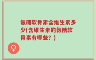 氨糖软骨素含维生素多少(含维生素的氨糖软骨素有哪些？)
