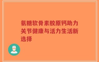 氨糖软骨素胶原钙助力关节健康与活力生活新选择