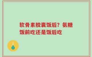 软骨素胶囊饭后？氨糖饭前吃还是饭后吃