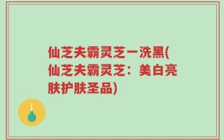仙芝夫霸灵芝一洗黑(仙芝夫霸灵芝：美白亮肤护肤圣品)