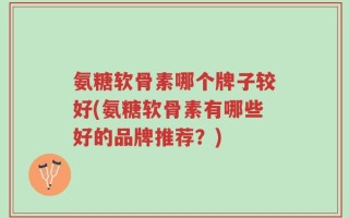 氨糖软骨素哪个牌子较好(氨糖软骨素有哪些好的品牌推荐？)