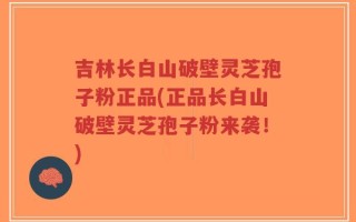 吉林长白山破壁灵芝孢子粉正品(正品长白山破壁灵芝孢子粉来袭！)