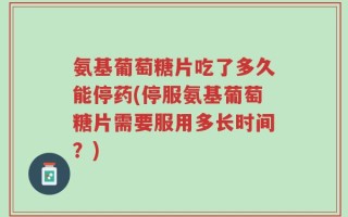 氨基葡萄糖片吃了多久能停药(停服氨基葡萄糖片需要服用多长时间？)