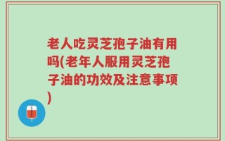 老人吃灵芝孢子油有用吗(老年人服用灵芝孢子油的功效及注意事项)