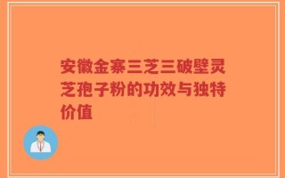 安徽金寨三芝三破壁灵芝孢子粉的功效与独特价值