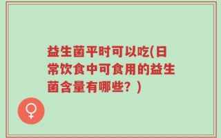 益生菌平时可以吃(日常饮食中可食用的益生菌含量有哪些？)