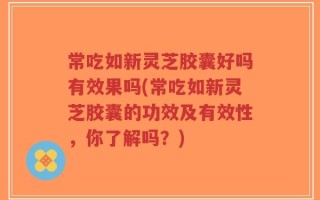 常吃如新灵芝胶囊好吗有效果吗(常吃如新灵芝胶囊的功效及有效性，你了解吗？)