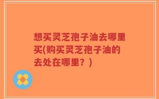 想买灵芝孢子油去哪里买(购买灵芝孢子油的去处在哪里？)