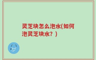 灵芝块怎么泡水(如何泡灵芝块水？)