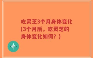 吃灵芝3个月身体变化(3个月后，吃灵芝的身体变化如何？)