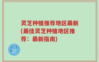 灵芝种植推荐地区最新(最佳灵芝种植地区推荐：最新指南)