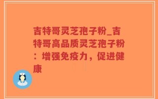 吉特哥灵芝孢子粉_吉特哥高品质灵芝孢子粉：增强免疫力，促进健康