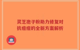 灵芝孢子粉助力修复对抗痘痘的全新方案解析