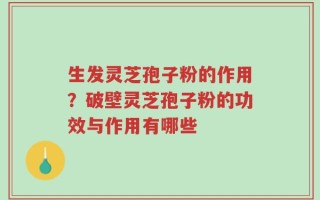 生发灵芝孢子粉的作用？破壁灵芝孢子粉的功效与作用有哪些