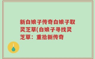 新白娘子传奇白娘子取灵芝草(白娘子寻找灵芝草：重拾新传奇