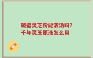 破壁灵芝粉能滚汤吗？千年灵芝原液怎么用