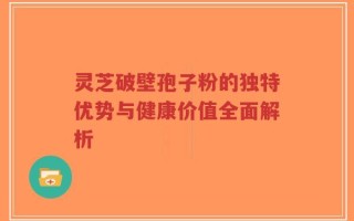 灵芝破壁孢子粉的独特优势与健康价值全面解析