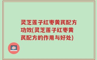 灵芝莲子红枣黄芪配方功效(灵芝莲子红枣黄芪配方的作用与好处)