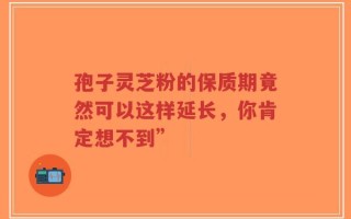 孢子灵芝粉的保质期竟然可以这样延长，你肯定想不到”