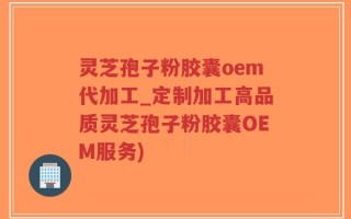 灵芝孢子粉胶囊oem代加工_定制加工高品质灵芝孢子粉胶囊OEM服务)