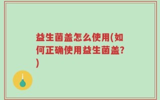 益生菌盖怎么使用(如何正确使用益生菌盖？)