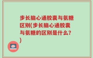 步长脑心通胶囊与氨糖区别(步长脑心通胶囊与氨糖的区别是什么？)