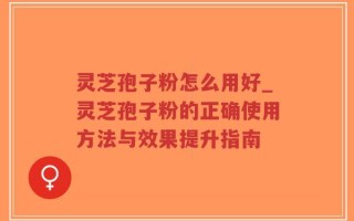 灵芝孢子粉怎么用好_灵芝孢子粉的正确使用方法与效果提升指南