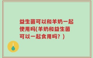 益生菌可以和羊奶一起使用吗(羊奶和益生菌可以一起食用吗？)