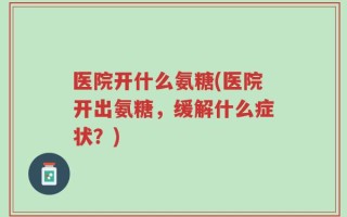 医院开什么氨糖(医院开出氨糖，缓解什么症状？)