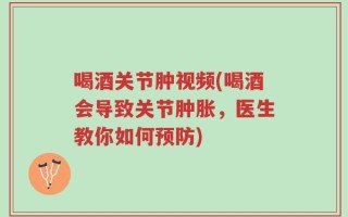 喝酒关节肿视频(喝酒会导致关节肿胀，医生教你如何预防)