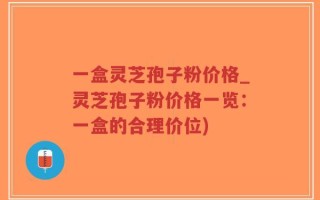 一盒灵芝孢子粉价格_灵芝孢子粉价格一览：一盒的合理价位)
