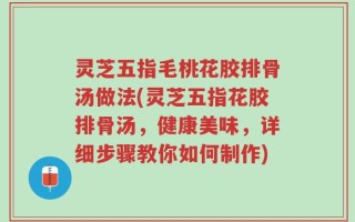 灵芝五指毛桃花胶排骨汤做法(灵芝五指花胶排骨汤，健康美味，详细步骤教你如何制作)
