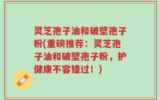 灵芝孢子油和破壁孢子粉(重磅推荐：灵芝孢子油和破壁孢子粉，护健康不容错过！)