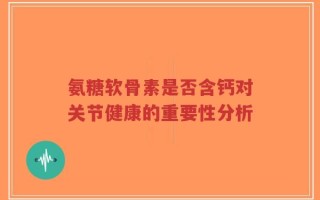 氨糖软骨素是否含钙对关节健康的重要性分析