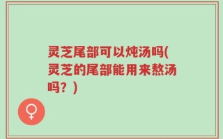 灵芝尾部可以炖汤吗(灵芝的尾部能用来熬汤吗？)