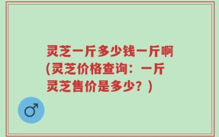 灵芝一斤多少钱一斤啊(灵芝价格查询：一斤灵芝售价是多少？)