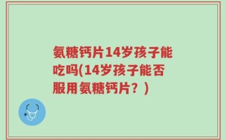 氨糖钙片14岁孩子能吃吗(14岁孩子能否服用氨糖钙片？)